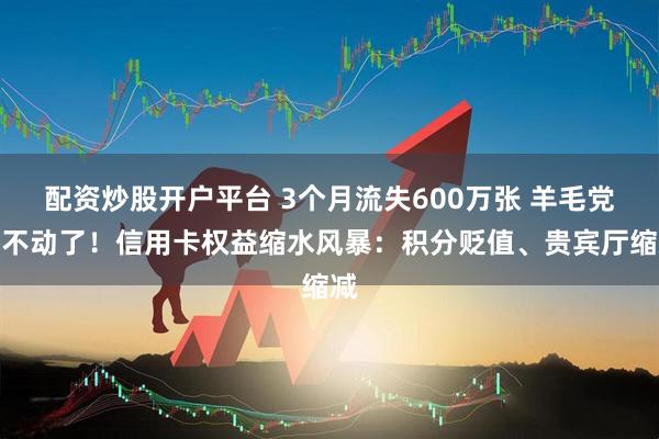 配资炒股开户平台 3个月流失600万张 羊毛党薅不动了！信用卡权益缩水风暴：积分贬值、贵宾厅缩减