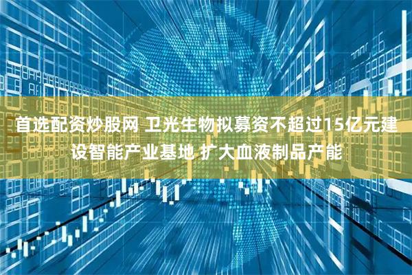 首选配资炒股网 卫光生物拟募资不超过15亿元建设智能产业基地 扩大血液制品产能