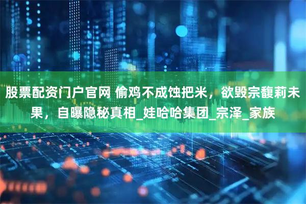 股票配资门户官网 偷鸡不成蚀把米，欲毁宗馥莉未果，自曝隐秘真相_娃哈哈集团_宗泽_家族