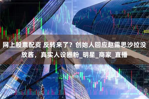 网上股票配资 反转来了？创始人回应赵露思沙拉没放酱，真实人设圈粉_明星_商家_直播