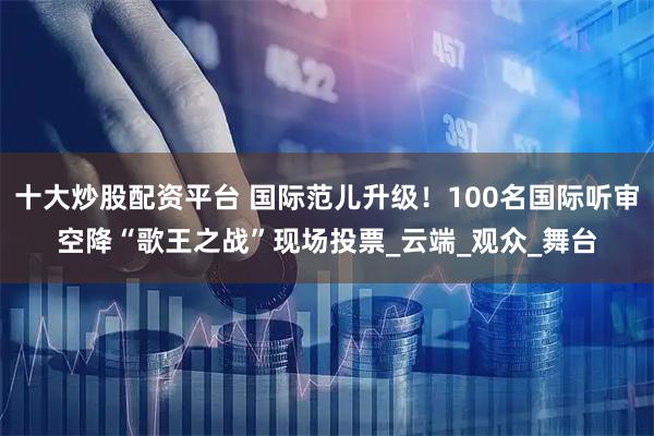十大炒股配资平台 国际范儿升级！100名国际听审空降“歌王之战”现场投票_云端_观众_舞台