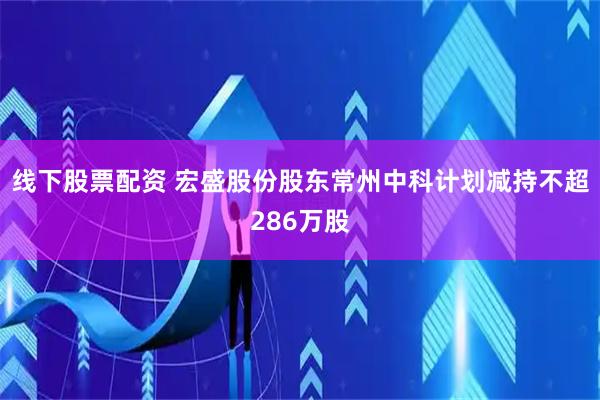 线下股票配资 宏盛股份股东常州中科计划减持不超286万股
