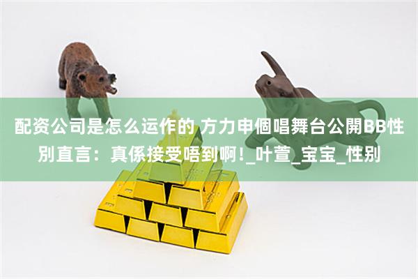 配资公司是怎么运作的 方力申個唱舞台公開BB性別直言：真係接受唔到啊﹗_叶萱_宝宝_性别