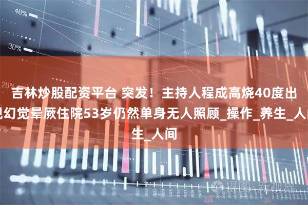 吉林炒股配资平台 突发！主持人程成高烧40度出现幻觉晕厥住院53岁仍然单身无人照顾_操作_养生_人间
