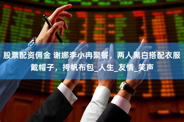 股票配资佣金 谢娜李小冉聚餐，两人黑白搭配衣服戴帽子，挎帆布包_人生_友情_笑声
