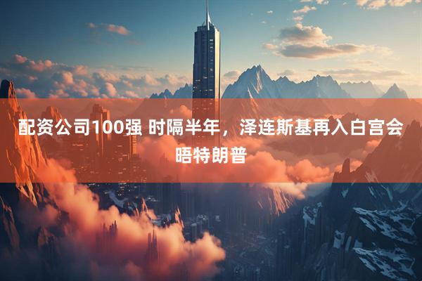 配资公司100强 时隔半年，泽连斯基再入白宫会晤特朗普