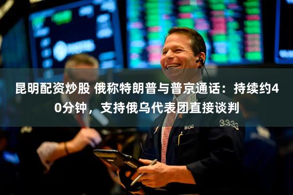 昆明配资炒股 俄称特朗普与普京通话：持续约40分钟，支持俄乌代表团直接谈判