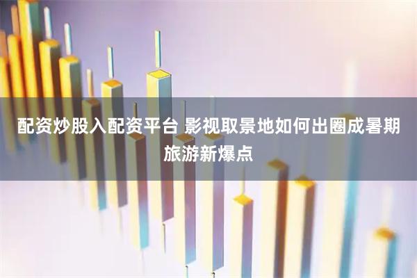 配资炒股入配资平台 影视取景地如何出圈成暑期旅游新爆点