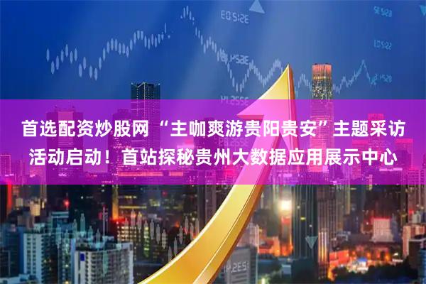 首选配资炒股网 “主咖爽游贵阳贵安”主题采访活动启动！首站探秘贵州大数据应用展示中心