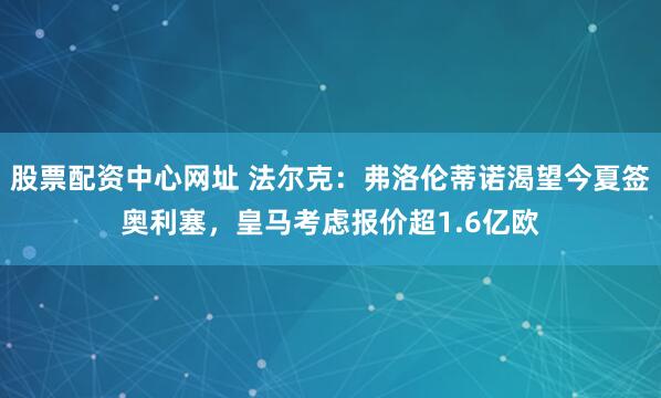 股票配资中心网址 法尔克：弗洛伦蒂诺渴望今夏签奥利塞，皇马考虑报价超1.6亿欧