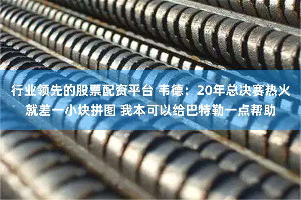 行业领先的股票配资平台 韦德：20年总决赛热火就差一小块拼图 我本可以给巴特勒一点帮助