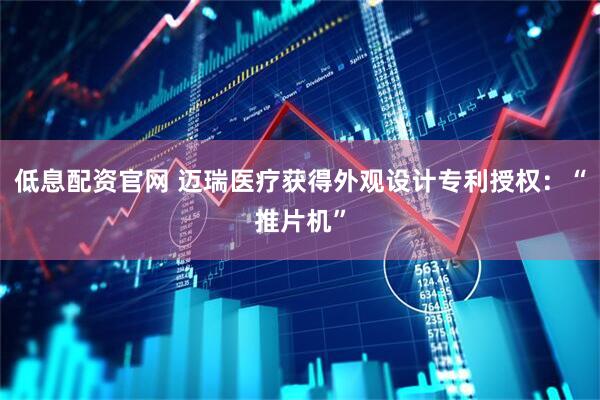 低息配资官网 迈瑞医疗获得外观设计专利授权：“推片机”
