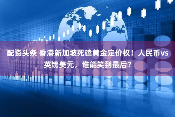 配资头条 香港新加坡死磕黄金定价权！人民币vs英镑美元，谁能笑到最后？