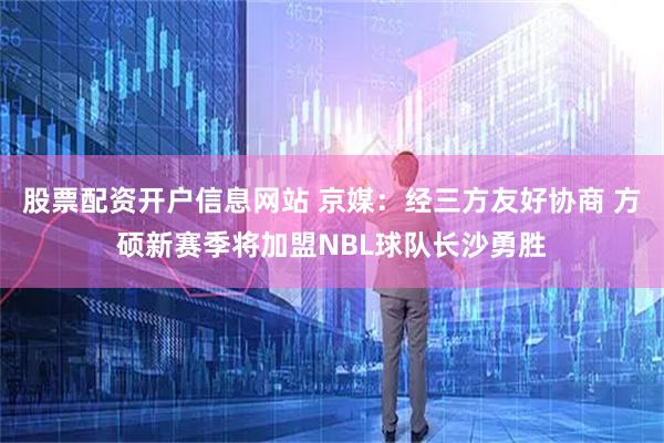 股票配资开户信息网站 京媒：经三方友好协商 方硕新赛季将加盟NBL球队长沙勇胜