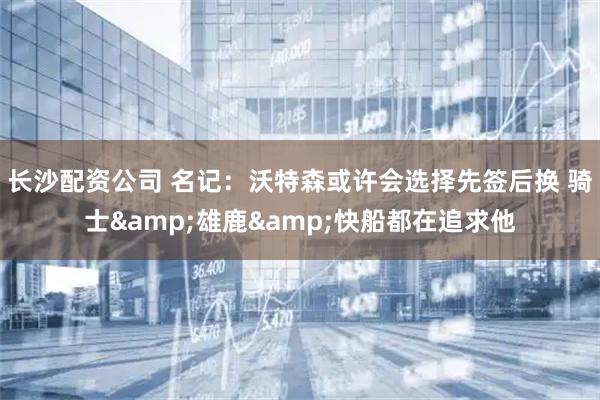 长沙配资公司 名记：沃特森或许会选择先签后换 骑士&雄鹿&快船都在追求他